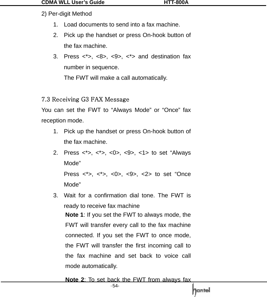 CDMA WLL User&rsquo;s Guide               HTT-800A -54-   2) Per-digit Method 1.  Load documents to send into a fax machine. 2.  Pick up the handset or press On-hook button of the fax machine. 3.  Press <*>, <8>, <9>, <*> and destination fax number in sequence. The FWT will make a call automatically.  7.3 Receiving G3 FAX Message You can set the FWT to &ldquo;Always Mode&rdquo; or &ldquo;Once&rdquo; fax reception mode. 1.  Pick up the handset or press On-hook button of the fax machine. 2.  Press <*>, <*>, <0>, <9>, <1> to set &ldquo;Always Mode&rdquo; Press <*>, <*>, <0>, <9>, <2> to set &ldquo;Once Mode&rdquo; 3.  Wait for a confirmation dial tone. The FWT is ready to receive fax machine Note 1: If you set the FWT to always mode, the FWT will transfer every call to the fax machine connected. If you set the FWT to once mode, the FWT will transfer the first incoming call to the fax machine and set back to voice call mode automatically. Note 2: To set back the FWT from always fax 