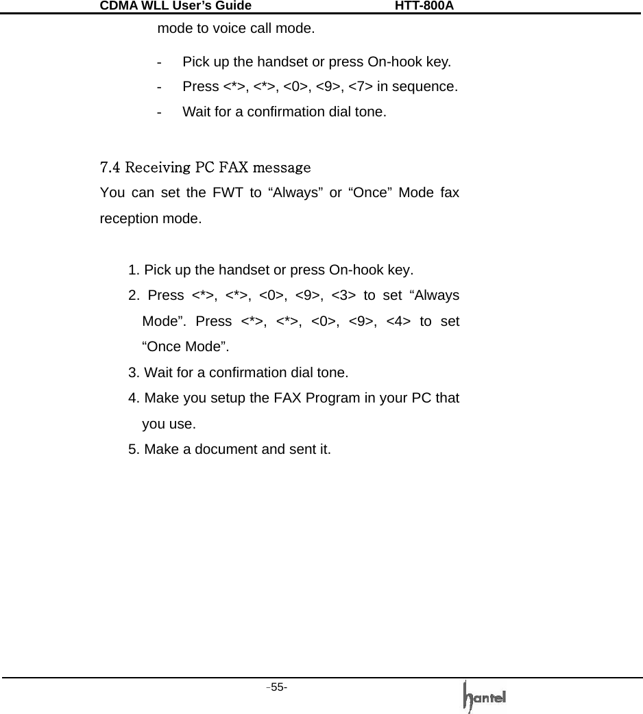 CDMA WLL User&rsquo;s Guide               HTT-800A -55-   mode to voice call mode. -  Pick up the handset or press On-hook key. -  Press <*>, <*>, <0>, <9>, <7> in sequence. -  Wait for a confirmation dial tone.  7.4 Receiving PC FAX message You can set the FWT to &ldquo;Always&rdquo; or &ldquo;Once&rdquo; Mode fax reception mode.  1. Pick up the handset or press On-hook key.   2. Press <*>, <*>, <0>, <9>, <3> to set &ldquo;Always Mode&rdquo;. Press <*>, <*>, <0>, <9>, <4> to set &ldquo;Once Mode&rdquo;. 3. Wait for a confirmation dial tone. 4. Make you setup the FAX Program in your PC that you use. 5. Make a document and sent it.         