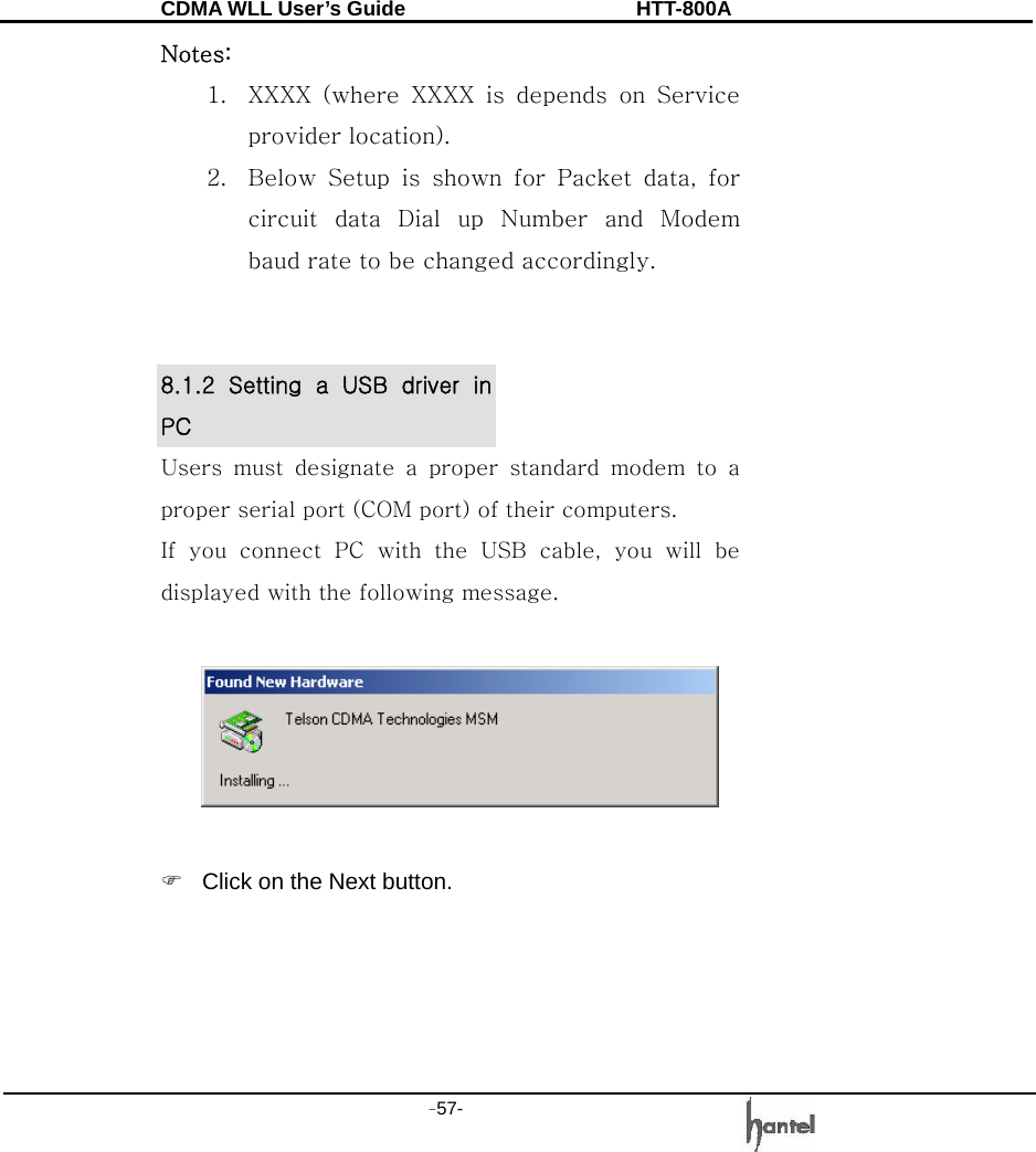 CDMA WLL User&rsquo;s Guide               HTT-800A -57-   Notes:   1. XXXX  (where  XXXX  is  depends  on  Service provider location).   2. Below Setup is shown for Packet data, for circuit data Dial up Number and Modem baud rate to be changed accordingly.   8.1.2  Setting  a  USB  driver  in PC Users  must  designate  a  proper  standard  modem  to  a proper serial port (COM port) of their computers. If you connect PC with the USB cable, you will be displayed with the following message.    )  Click on the Next button. 