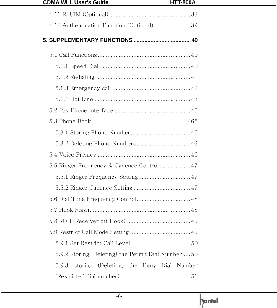 CDMA WLL User&rsquo;s Guide               HTT-800A -6-   4.11 R-UIM (Optional).................................................. 38 4.12 Authentication Function (Optional) ...................... 39 5. SUPPLEMENTARY FUNCTIONS .....................................40 5.1 Call Functions ......................................................... 40 5.1.1 Speed Dial ........................................................ 40 5.1.2 Redialing .......................................................... 41 5.1.3 Emergency call ................................................ 42 5.1.4 Hot Line ........................................................... 43 5.2 Pay Phone Interface ............................................... 45 5.3 Phone Book........................................................... 465 5.3.1 Storing Phone Numbers................................... 46 5.3.2 Deleting Phone Numbers................................. 46 5.4 Voice Privacy ......................................................... 46 5.5 Ringer Frequency &amp; Cadence Control ................... 47 5.5.1 Ringer Frequency Setting................................ 47 5.5.2 Ringer Cadence Setting ................................... 47 5.6 Dial Tone Frequency Control.................................48 5.7 Hook Flash.............................................................. 48 5.8 ROH (Receiver off Hook) ....................................... 49 5.9 Restrict Call Mode Setting ..................................... 49 5.9.1 Set Restrict Call Level..................................... 50 5.9.2 Storing (Deleting) the Permit Dial Number..... 50 5.9.3  Storing  (Deleting)  the  Deny  Dial  Number (Restricted dial number) ........................................... 51  