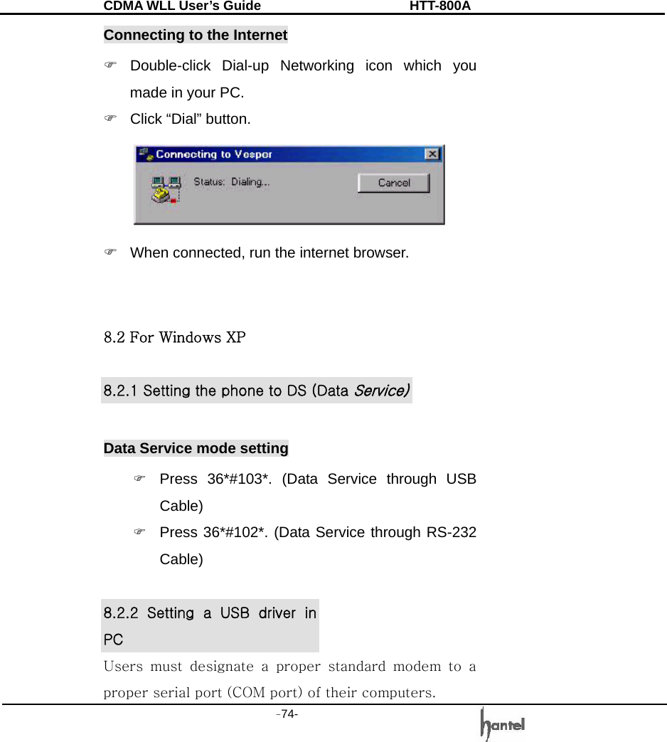 CDMA WLL User&rsquo;s Guide               HTT-800A -74-   Connecting to the Internet ) Double-click Dial-up Networking icon which you made in your PC. )  Click &ldquo;Dial&rdquo; button.  )  When connected, run the internet browser.     8.2 For Windows XP  8.2.1 Setting the phone to DS (Data Service)  Data Service mode setting ) Press 36*#103*. (Data Service through USB Cable) ) Press 36*#102*. (Data Service through RS-232 Cable)  8.2.2  Setting  a  USB  driver  in PC Users  must  designate  a  proper  standard  modem  to  a proper serial port (COM port) of their computers. 
