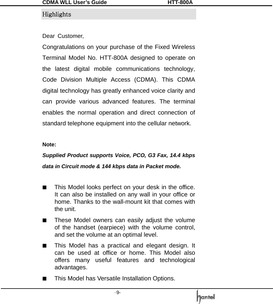 CDMA WLL User&rsquo;s Guide               HTT-800A -9-   Highlights  Dear Customer,  Congratulations on your purchase of the Fixed Wireless Terminal Model No. HTT-800A designed to operate on the latest digital mobile communications technology, Code Division Multiple Access (CDMA). This CDMA digital technology has greatly enhanced voice clarity and can provide various advanced features. The terminal enables the normal operation and direct connection of standard telephone equipment into the cellular network.  Note: Supplied Product supports Voice, PCO, G3 Fax, 14.4 kbps data in Circuit mode &amp; 144 kbps data in Packet mode.  ■  This Model looks perfect on your desk in the office. It can also be installed on any wall in your office or home. Thanks to the wall-mount kit that comes with the unit. ■  These Model owners can easily adjust the volume of the handset (earpiece) with the volume control, and set the volume at an optimal level. ■  This Model has a practical and elegant design. It can be used at office or home. This Model also offers many useful features and technological advantages. ■  This Model has Versatile Installation Options. 