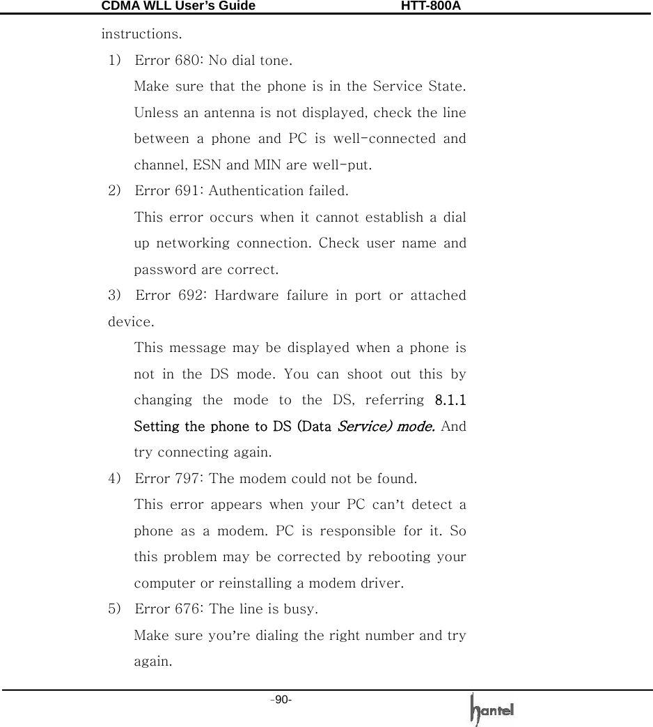 CDMA WLL User&rsquo;s Guide               HTT-800A -90-   instructions. 1)    Error 680: No dial tone. Make sure that the phone is in the Service State. Unless an antenna is not displayed, check the line between  a  phone  and  PC  is  well-connected  and channel, ESN and MIN are well-put. 2)    Error 691: Authentication failed. This error occurs  when  it cannot establish a dial up  networking  connection.  Check  user  name  and password are correct. 3)  Error 692: Hardware failure in port or attached device. This message may be  displayed when a phone is not  in  the  DS  mode.  You  can  shoot  out  this  by changing  the  mode  to  the  DS,  referring  8.1.1 Setting the phone to DS (Data Service) mode. And try connecting again. 4)    Error 797: The modem could not be found. This  error  appears  when  your  PC  can&rsquo;t  detect  a phone as a modem. PC is responsible for it. So this problem may be corrected by rebooting your computer or reinstalling a modem driver.   5)    Error 676: The line is busy.     Make sure you&rsquo;re dialing the right number and try again. 