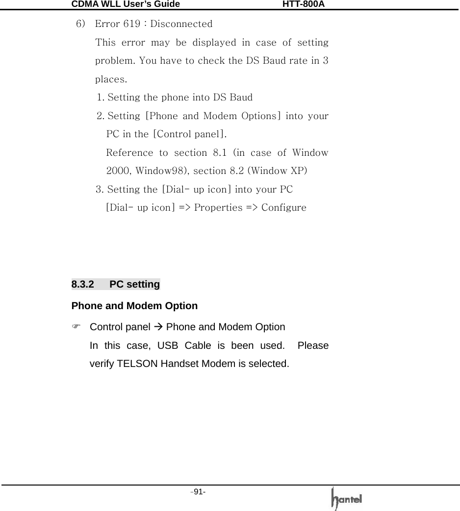 CDMA WLL User&rsquo;s Guide               HTT-800A -91-   6) Error 619 : Disconnected This  error  may  be  displayed  in  case  of  setting problem. You have to check the DS Baud rate in 3 places. 1. Setting the phone into DS Baud 2. Setting  [Phone  and  Modem  Options] into  your PC in the [Control panel].   Reference  to  section  8.1  (in  case  of  Window 2000, Window98), section 8.2 (Window XP)      3. Setting the [Dial- up icon] into your PC       [Dial- up icon] => Properties => Configure    8.3.2 PC setting Phone and Modem Option ) Control panel &AElig; Phone and Modem Option In this case, USB Cable is been used.  Please verify TELSON Handset Modem is selected. 