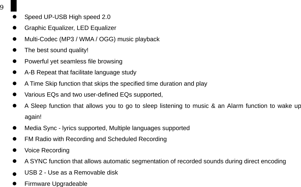 9   Speed UP-USB High speed 2.0   Graphic Equalizer, LED Equalizer   Multi-Codec (MP3 / WMA / OGG) music playback   The best sound quality!     Powerful yet seamless file browsing   A-B Repeat that facilitate language study   A Time Skip function that skips the specified time duration and play   Various EQs and two user-defined EQs supported,     A Sleep function that allows you to go to sleep listening to music &amp; an Alarm function to wake up again!   Media Sync - lyrics supported, Multiple languages supported   FM Radio with Recording and Scheduled Recording   Voice Recording     A SYNC function that allows automatic segmentation of recorded sounds during direct encoding   USB 2 - Use as a Removable disk   Firmware Upgradeable        