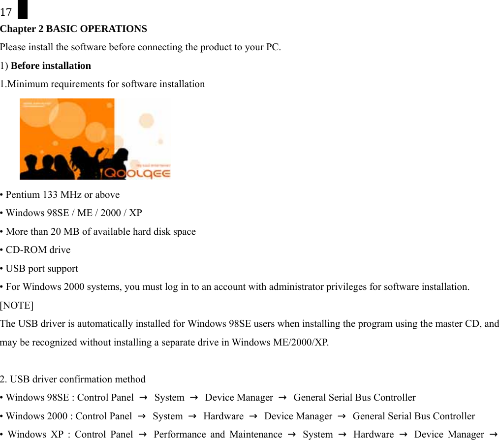 17 Chapter 2 BASIC OPERATIONS Please install the software before connecting the product to your PC. 1) Before installation 1.Minimum requirements for software installation    &bull; Pentium 133 MHz or above &bull; Windows 98SE / ME / 2000 / XP &bull; More than 20 MB of available hard disk space &bull; CD-ROM drive &bull; USB port support &bull; For Windows 2000 systems, you must log in to an account with administrator privileges for software installation. [NOTE] The USB driver is automatically installed for Windows 98SE users when installing the program using the master CD, and may be recognized without installing a separate drive in Windows ME/2000/XP.  2. USB driver confirmation method &bull; Windows 98SE : Control Panel  &rarr; System &rarr; Device Manager &rarr;  General Serial Bus Controller &bull; Windows 2000 : Control Panel  &rarr; System &rarr; Hardware &rarr; Device Manager &rarr;  General Serial Bus Controller &bull; Windows XP : Control Panel &rarr; Performance and Maintenance &rarr; System &rarr; Hardware &rarr; Device Manager &rarr; 