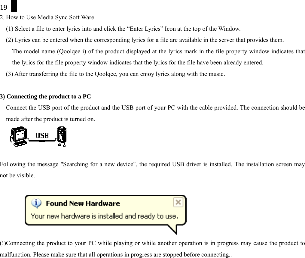 19 2. How to Use Media Sync Soft Ware (1) Select a file to enter lyrics into and click the &ldquo;Enter Lyrics&rdquo; Icon at the top of the Window. (2) Lyrics can be entered when the corresponding lyrics for a file are available in the server that provides them.     The model name (Qoolqee i) of the product displayed at the lyrics mark in the file property window indicates that the lyrics for the file property window indicates that the lyrics for the file have been already entered. (3) After transferring the file to the Qoolqee, you can enjoy lyrics along with the music.  3) Connecting the product to a PC Connect the USB port of the product and the USB port of your PC with the cable provided. The connection should be made after the product is turned on.   Following the message "Searching for a new device", the required USB driver is installed. The installation screen may not be visible.    (!)Connecting the product to your PC while playing or while another operation is in progress may cause the product to malfunction. Please make sure that all operations in progress are stopped before connecting..  