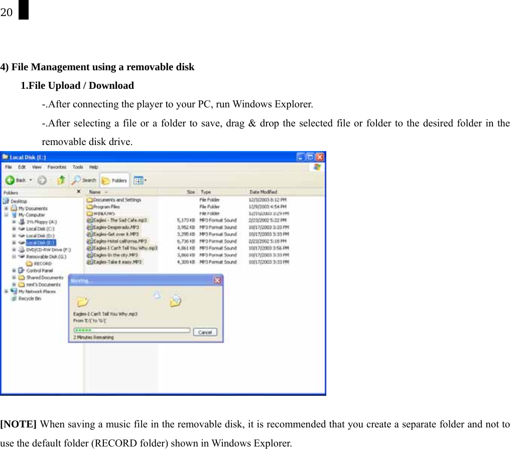 20   4) File Management using a removable disk     1.File Upload / Download -.After connecting the player to your PC, run Windows Explorer. -.After selecting a file or a folder to save, drag &amp; drop the selected file or folder to the desired folder in the removable disk drive.    [NOTE] When saving a music file in the removable disk, it is recommended that you create a separate folder and not to use the default folder (RECORD folder) shown in Windows Explorer. 