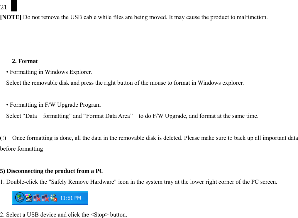 21 [NOTE] Do not remove the USB cable while files are being moved. It may cause the product to malfunction.    2. Format     &bull; Formatting in Windows Explorer. Select the removable disk and press the right button of the mouse to format in Windows explorer.    &bull; Formatting in F/W Upgrade Program Select &ldquo;Data    formatting&rdquo; and &ldquo;Format Data Area&rdquo;    to do F/W Upgrade, and format at the same time.  (!)    Once formatting is done, all the data in the removable disk is deleted. Please make sure to back up all important data before formatting  5) Disconnecting the product from a PC 1. Double-click the "Safely Remove Hardware" icon in the system tray at the lower right corner of the PC screen.     2. Select a USB device and click the <Stop> button. 