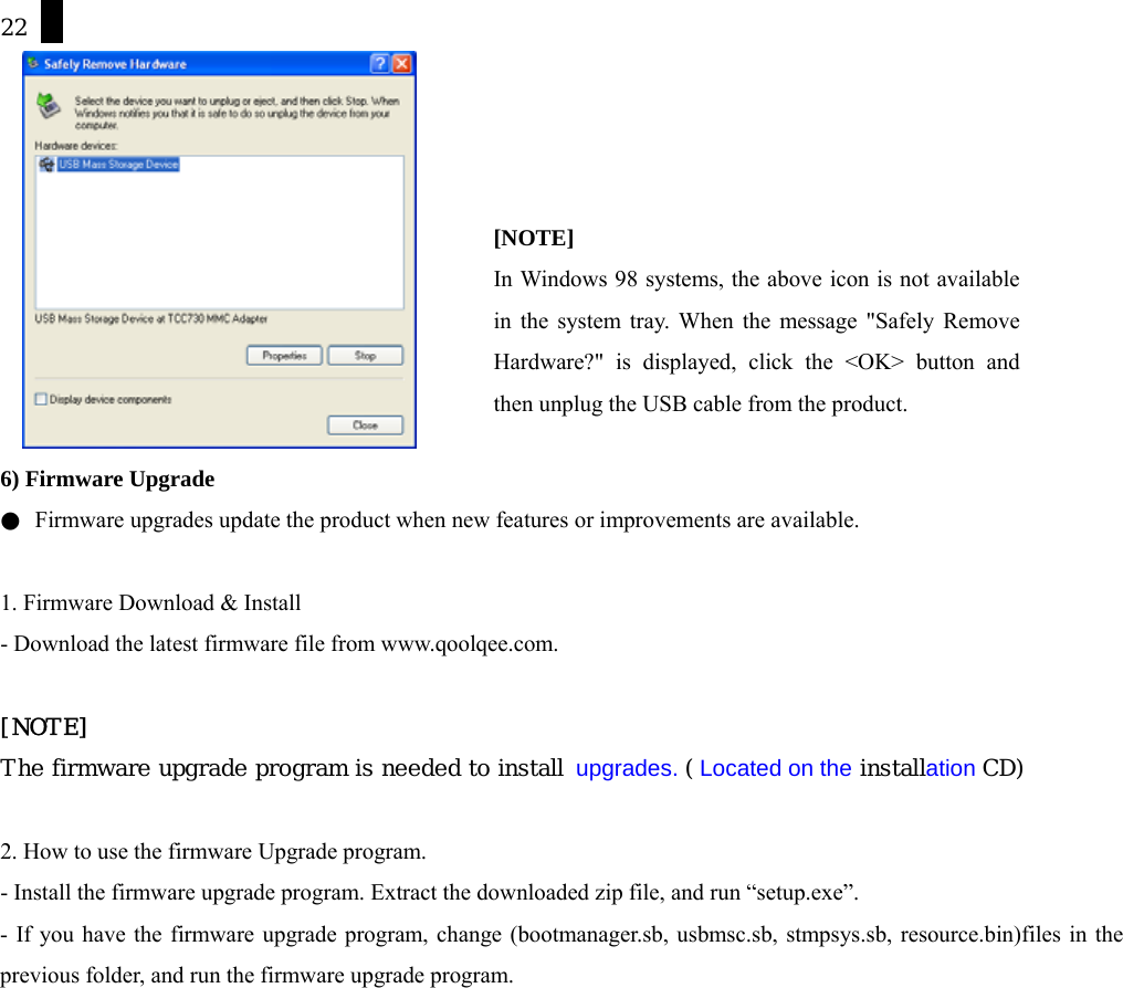 22   6) Firmware Upgrade ●  Firmware upgrades update the product when new features or improvements are available.  1. Firmware Download &amp; Install - Download the latest firmware file from www.qoolqee.com.    [NOTE] The firmware upgrade program is needed to install  upgrades. ( Located on the installation CD)  2. How to use the firmware Upgrade program.   - Install the firmware upgrade program. Extract the downloaded zip file, and run &ldquo;setup.exe&rdquo;.  - If you have the firmware upgrade program, change (bootmanager.sb, usbmsc.sb, stmpsys.sb, resource.bin)files in the previous folder, and run the firmware upgrade program.   [NOTE] In Windows 98 systems, the above icon is not availablein the system tray. When the message "Safely RemoveHardware?" is displayed, click the <OK> button andthen unplug the USB cable from the product. 