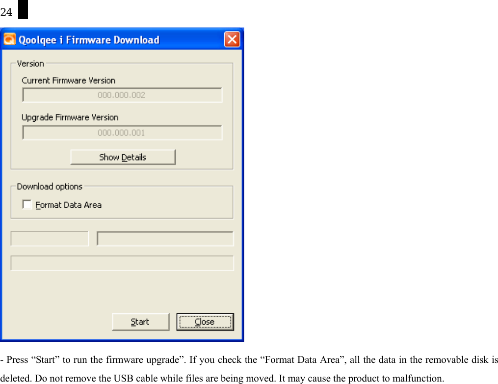 24  - Press &ldquo;Start&rdquo; to run the firmware upgrade&rdquo;. If you check the &ldquo;Format Data Area&rdquo;, all the data in the removable disk is deleted. Do not remove the USB cable while files are being moved. It may cause the product to malfunction.      