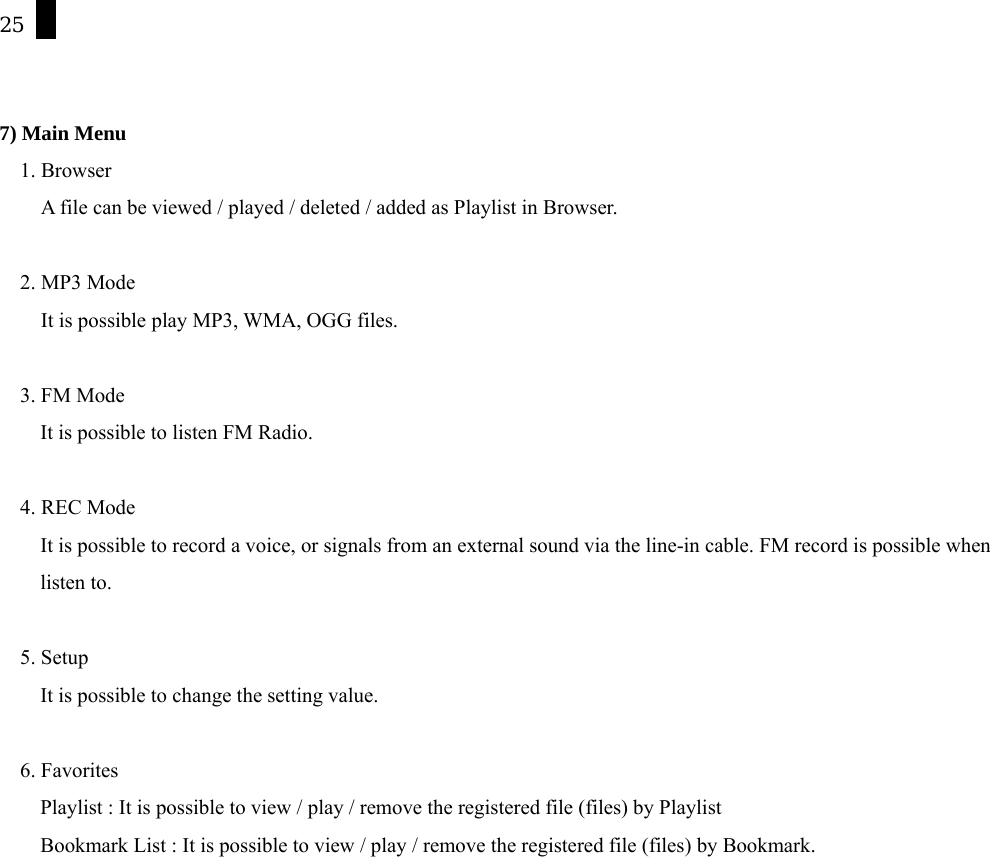 25   7) Main Menu 1. Browser A file can be viewed / played / deleted / added as Playlist in Browser.    2. MP3 Mode It is possible play MP3, WMA, OGG files.  3. FM Mode It is possible to listen FM Radio.  4. REC Mode It is possible to record a voice, or signals from an external sound via the line-in cable. FM record is possible when   listen to.    5. Setup It is possible to change the setting value.  6. Favorites   Playlist : It is possible to view / play / remove the registered file (files) by Playlist Bookmark List : It is possible to view / play / remove the registered file (files) by Bookmark.  