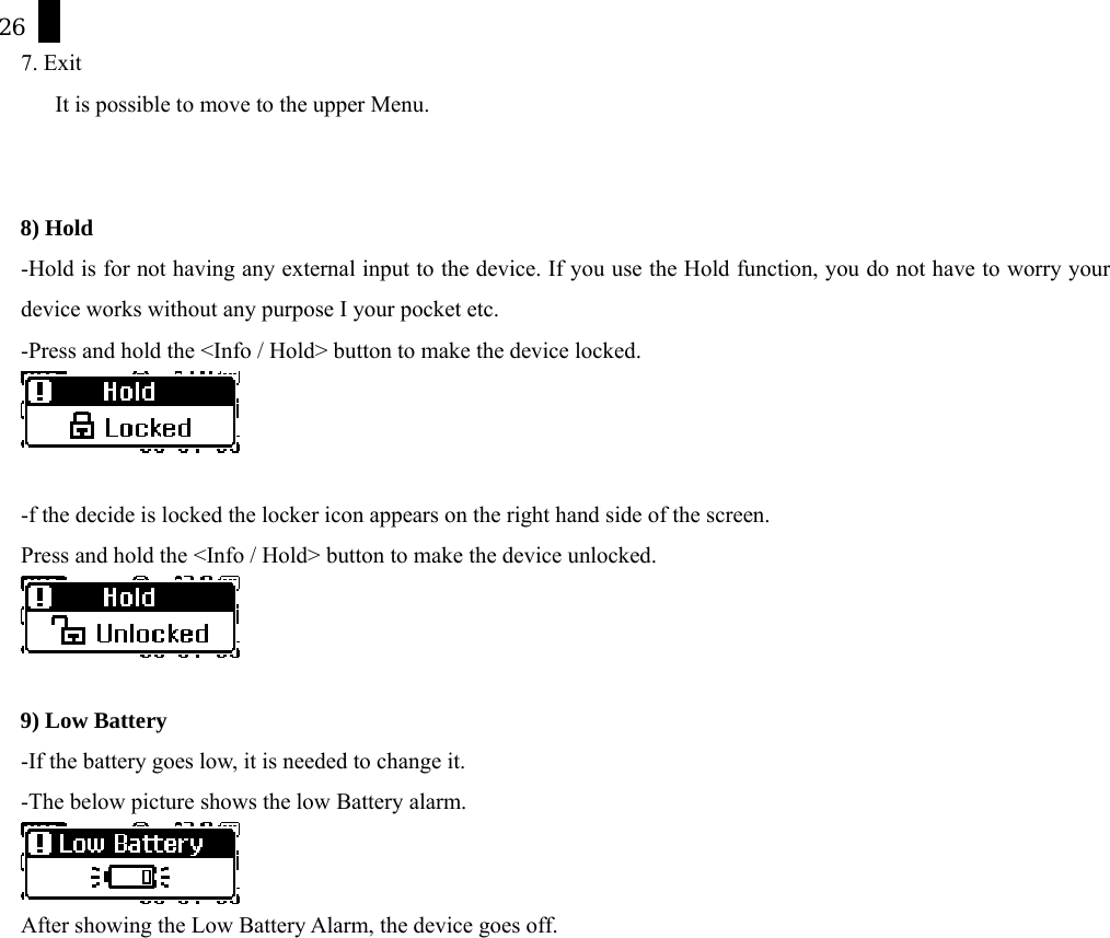 26   7. Exit           It is possible to move to the upper Menu.   8) Hold -Hold is for not having any external input to the device. If you use the Hold function, you do not have to worry your device works without any purpose I your pocket etc.   -Press and hold the <Info / Hold> button to make the device locked.     -f the decide is locked the locker icon appears on the right hand side of the screen. Press and hold the <Info / Hold> button to make the device unlocked.   9) Low Battery -If the battery goes low, it is needed to change it. -The below picture shows the low Battery alarm.  After showing the Low Battery Alarm, the device goes off.    