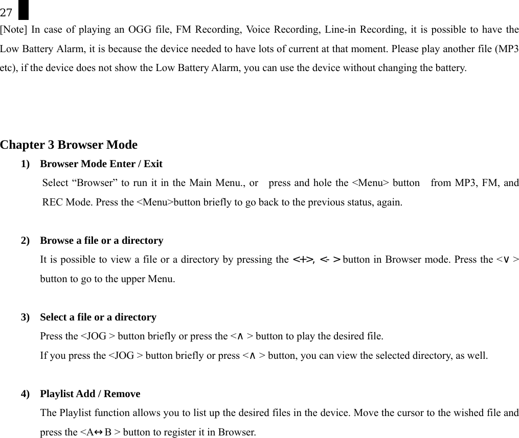 27 [Note] In case of playing an OGG file, FM Recording, Voice Recording, Line-in Recording, it is possible to have the Low Battery Alarm, it is because the device needed to have lots of current at that moment. Please play another file (MP3 etc), if the device does not show the Low Battery Alarm, you can use the device without changing the battery.      Chapter 3 Browser Mode 1)  Browser Mode Enter / Exit Select &ldquo;Browser&rdquo; to run it in the Main Menu., or    press and hole the <Menu> button    from MP3, FM, and REC Mode. Press the <Menu>button briefly to go back to the previous status, again.  2)  Browse a file or a directory   It is possible to view a file or a directory by pressing the <+>, <-> button in Browser mode. Press the <&or;> button to go to the upper Menu.   3)  Select a file or a directory   Press the <JOG > button briefly or press the <&and;> button to play the desired file.   If you press the <JOG > button briefly or press <&and;> button, you can view the selected directory, as well.  4) Playlist Add / Remove  The Playlist function allows you to list up the desired files in the device. Move the cursor to the wished file and press the <A&harr;B > button to register it in Browser. 
