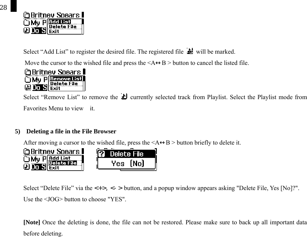 28   Select &ldquo;Add List&rdquo; to register the desired file. The registered file   will be marked.  Move the cursor to the wished file and press the <A&harr;B > button to cancel the listed file.  Select &ldquo;Remove List&rdquo; to remove the   currently selected track from Playlist. Select the Playlist mode from Favorites Menu to view    it.     5)    Deleting a file in the File Browser After moving a cursor to the wished file, press the <A&harr;B > button briefly to delete it.          Select &ldquo;Delete File&rdquo; via the <+>, <-> button, and a popup window appears asking "Delete File, Yes [No]?". Use the <JOG> button to choose "YES".  [Note] Once the deleting is done, the file can not be restored. Please make sure to back up all important data before deleting.    