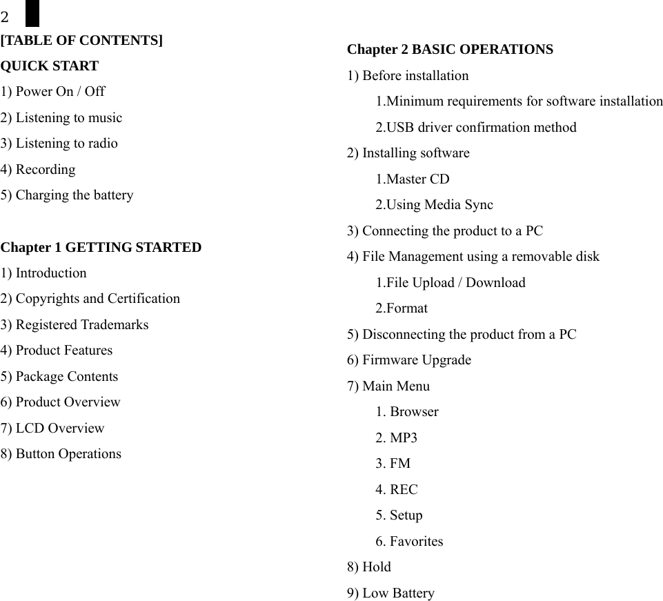 2 [TABLE OF CONTENTS] QUICK START 1) Power On / Off 2) Listening to music 3) Listening to radio 4) Recording   5) Charging the battery     Chapter 1 GETTING STARTED 1) Introduction 2) Copyrights and Certification 3) Registered Trademarks   4) Product Features 5) Package Contents 6) Product Overview 7) LCD Overview   8) Button Operations       Chapter 2 BASIC OPERATIONS 1) Before installation     1.Minimum requirements for software installation         2.USB driver confirmation method 2) Installing software 1.Master CD 2.Using Media Sync       3) Connecting the product to a PC 4) File Management using a removable disk         1.File Upload / Download     2.Format 5) Disconnecting the product from a PC 6) Firmware Upgrade 7) Main Menu 1. Browser 2. MP3 3. FM 4. REC 5. Setup 6. Favorites 8) Hold 9) Low Battery  