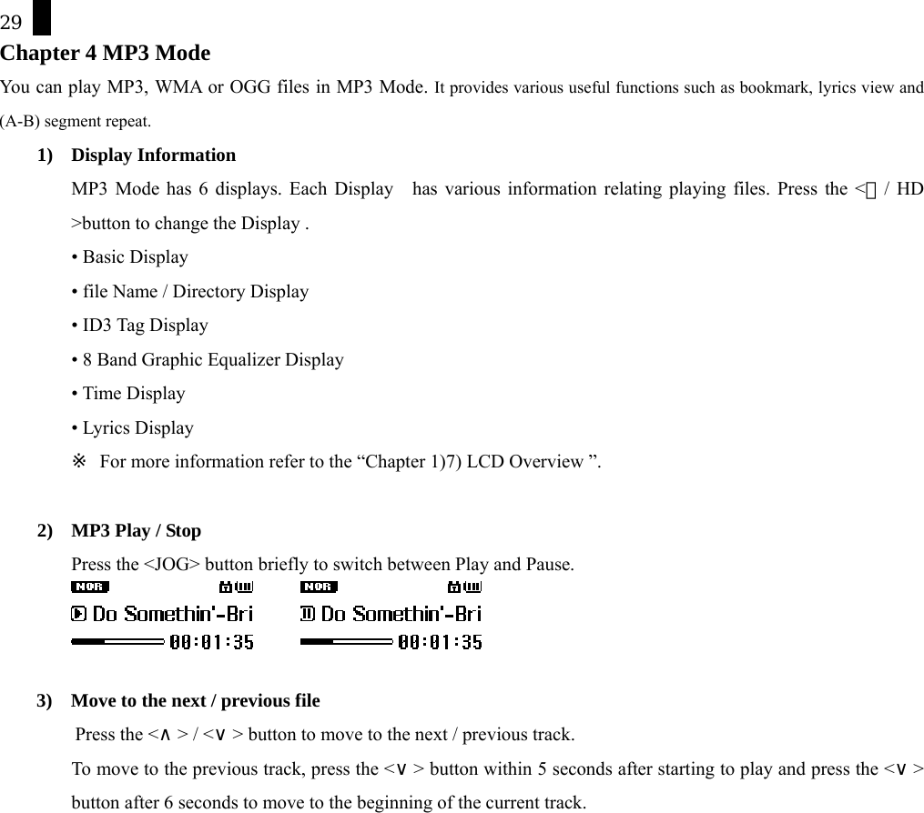 29 Chapter 4 MP3 Mode You can play MP3, WMA or OGG files in MP3 Mode. It provides various useful functions such as bookmark, lyrics view and (A-B) segment repeat.   1) Display Information MP3 Mode has 6 displays. Each Display    has various information relating playing files. Press the <Ⓛ/ HD >button to change the Display .     &bull; Basic Display   &bull; file Name / Directory Display   &bull; ID3 Tag Display   &bull; 8 Band Graphic Equalizer Display   &bull; Time Display   &bull; Lyrics Display   ※  For more information refer to the &ldquo;Chapter 1)7) LCD Overview &rdquo;.  2)  MP3 Play / Stop Press the <JOG> button briefly to switch between Play and Pause.         3)    Move to the next / previous file Press the <&and;> / <&or;> button to move to the next / previous track.   To move to the previous track, press the <&or;> button within 5 seconds after starting to play and press the <&or;>  button after 6 seconds to move to the beginning of the current track.   