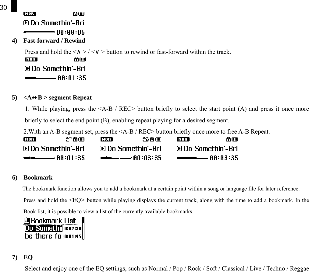 30  4)  Fast-forward / Rewind   Press and hold the <&and;> / <&or;> button to rewind or fast-forward within the track.    5)  <A&harr;B > segment Repeat 1. While playing, press the <A-B / REC> button briefly to select the start point (A) and press it once more briefly to select the end point (B), enabling repeat playing for a desired segment. 2.With an A-B segment set, press the <A-B / REC> button briefly once more to free A-B Repeat.                 6) Bookmark The bookmark function allows you to add a bookmark at a certain point within a song or language file for later reference.   Press and hold the <EQ> button while playing displays the current track, along with the time to add a bookmark. In the Book list, it is possible to view a list of the currently available bookmarks.   7) EQ  Select and enjoy one of the EQ settings, such as Normal / Pop / Rock / Soft / Classical / Live / Techno / Reggae 