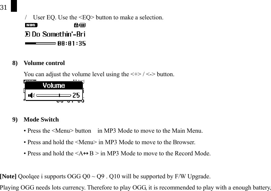 31 /    User EQ. Use the <EQ> button to make a selection.   8) Volume control You can adjust the volume level using the <+> / <-> button.    9) Mode Switch &bull; Press the <Menu> button    in MP3 Mode to move to the Main Menu.   &bull; Press and hold the <Menu> in MP3 Mode to move to the Browser.   &bull; Press and hold the <A&harr;B > in MP3 Mode to move to the Record Mode.  [Note] Qoolqee i supports OGG Q0 ~ Q9 . Q10 will be supported by F/W Upgrade. Playing OGG needs lots currency. Therefore to play OGG, it is recommended to play with a enough battery,         
