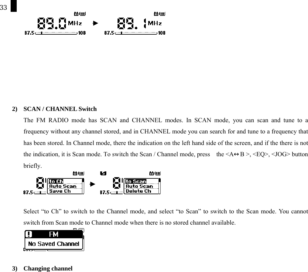 33               2)  SCAN / CHANNEL Switch The FM RADIO mode has SCAN and CHANNEL modes. In SCAN mode, you can scan and tune to a frequency without any channel stored, and in CHANNEL mode you can search for and tune to a frequency that has been stored. In Channel mode, there the indication on the left hand side of the screen, and if the there is not the indication, it is Scan mode. To switch the Scan / Channel mode, press    the <A&harr;B >, <EQ>, <JOG> button briefly.          Select &ldquo;to Ch&rdquo; to switch to the Channel mode, and select &ldquo;to Scan&rdquo; to switch to the Scan mode. You cannot switch from Scan mode to Channel mode when there is no stored channel available.     3) Changing channel 