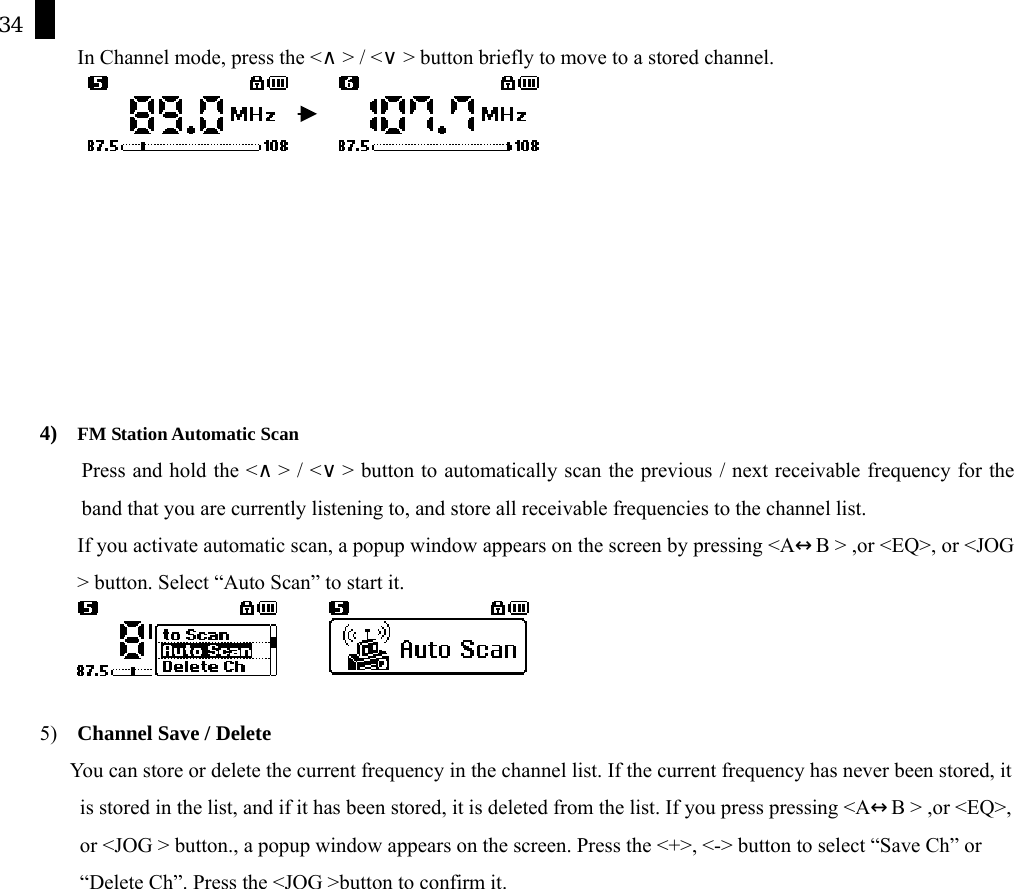 34 In Channel mode, press the <&and;> / <&or;> button briefly to move to a stored channel.                4)  FM Station Automatic Scan         Press and hold the <&and;> / <&or;> button to automatically scan the previous / next receivable frequency for the band that you are currently listening to, and store all receivable frequencies to the channel list.   If you activate automatic scan, a popup window appears on the screen by pressing <A&harr;B > ,or <EQ>, or <JOG > button. Select &ldquo;Auto Scan&rdquo; to start it.          5)  Channel Save / Delete        You can store or delete the current frequency in the channel list. If the current frequency has never been stored, it is stored in the list, and if it has been stored, it is deleted from the list. If you press pressing <A&harr;B > ,or <EQ>, or <JOG > button., a popup window appears on the screen. Press the <+>, <-> button to select &ldquo;Save Ch&rdquo; or &ldquo;Delete Ch&rdquo;. Press the <JOG >button to confirm it. 