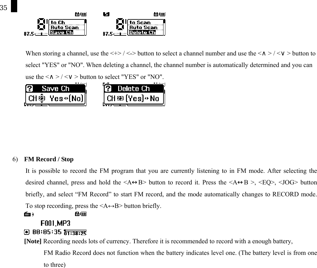 35         When storing a channel, use the <+> / <-> button to select a channel number and use the <&and;> / <&or;> button to select "YES" or "NO". When deleting a channel, the channel number is automatically determined and you can use the <&and;> / <&or;> button to select "YES" or "NO".              6)  FM Record / Stop It is possible to record the FM program that you are currently listening to in FM mode. After selecting the desired channel, press and hold the <A&harr;B> button to record it. Press the <A&harr;B >, <EQ>, <JOG> button briefly, and select &ldquo;FM Record&rdquo; to start FM record, and the mode automatically changes to RECORD mode. To stop recording, press the <A&harr;B> button briefly.  [Note] Recording needs lots of currency. Therefore it is recommended to record with a enough battery,   FM Radio Record does not function when the battery indicates level one. (The battery level is from one   to three)    