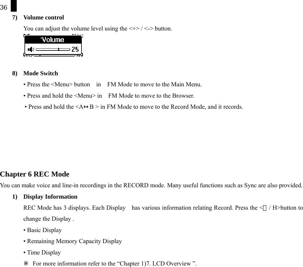 36 7) Volume control You can adjust the volume level using the <+> / <-> button.   8) Mode Switch &bull; Press the <Menu> button    in    FM Mode to move to the Main Menu.   &bull; Press and hold the <Menu> in    FM Mode to move to the Browser.   &bull; Press and hold the <A&harr;B > in FM Mode to move to the Record Mode, and it records.      Chapter 6 REC Mode   You can make voice and line-in recordings in the RECORD mode. Many useful functions such as Sync are also provided. 1) Display Information REC Mode has 3 displays. Each Display    has various information relating Record. Press the <Ⓛ/ H>button to change the Display . &bull; Basic Display &bull; Remaining Memory Capacity Display &bull; Time Display ※  For more information refer to the &ldquo;Chapter 1)7. LCD Overview &rdquo;. 