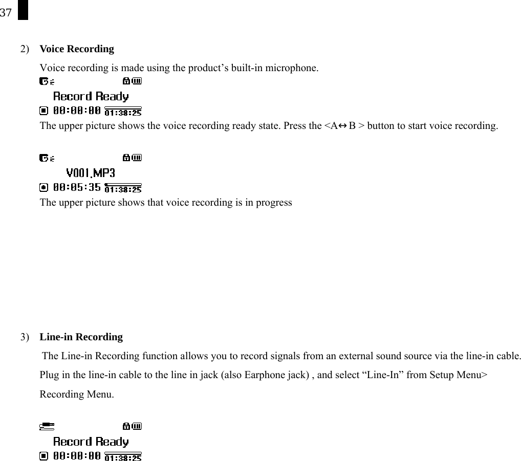 37  2)  Voice Recording Voice recording is made using the product&rsquo;s built-in microphone.  The upper picture shows the voice recording ready state. Press the <A&harr;B > button to start voice recording.   The upper picture shows that voice recording is in progress       3)  Line-in Recording     The Line-in Recording function allows you to record signals from an external sound source via the line-in cable. Plug in the line-in cable to the line in jack (also Earphone jack) , and select &ldquo;Line-In&rdquo; from Setup Menu> Recording Menu.     