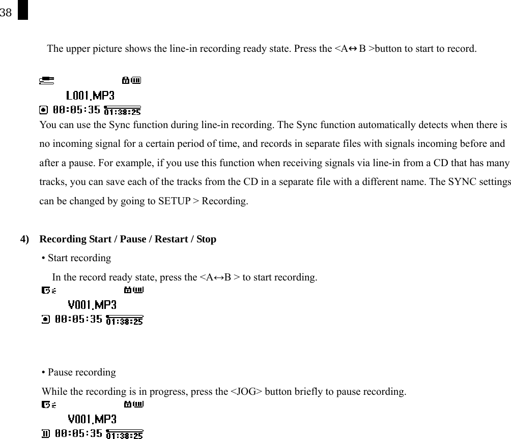 38    The upper picture shows the line-in recording ready state. Press the <A&harr;B >button to start to record.   You can use the Sync function during line-in recording. The Sync function automatically detects when there is no incoming signal for a certain period of time, and records in separate files with signals incoming before and after a pause. For example, if you use this function when receiving signals via line-in from a CD that has many tracks, you can save each of the tracks from the CD in a separate file with a different name. The SYNC settings can be changed by going to SETUP > Recording.  4)  Recording Start / Pause / Restart / Stop &bull; Start recording In the record ready state, press the <A&harr;B > to start recording.    &bull; Pause recording While the recording is in progress, press the <JOG> button briefly to pause recording.   