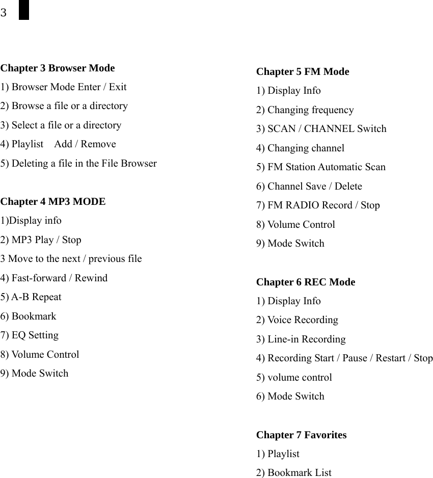 3   Chapter 3 Browser Mode 1) Browser Mode Enter / Exit 2) Browse a file or a directory 3) Select a file or a directory 4) Playlist    Add / Remove 5) Deleting a file in the File Browser  Chapter 4 MP3 MODE 1)Display info 2) MP3 Play / Stop 3 Move to the next / previous file 4) Fast-forward / Rewind 5) A-B Repeat 6) Bookmark 7) EQ Setting 8) Volume Control 9) Mode Switch     Chapter 5 FM Mode 1) Display Info 2) Changing frequency 3) SCAN / CHANNEL Switch 4) Changing channel 5) FM Station Automatic Scan   6) Channel Save / Delete 7) FM RADIO Record / Stop 8) Volume Control 9) Mode Switch  Chapter 6 REC Mode  1) Display Info 2) Voice Recording 3) Line-in Recording 4) Recording Start / Pause / Restart / Stop 5) volume control 6) Mode Switch  Chapter 7 Favorites 1) Playlist 2) Bookmark List  