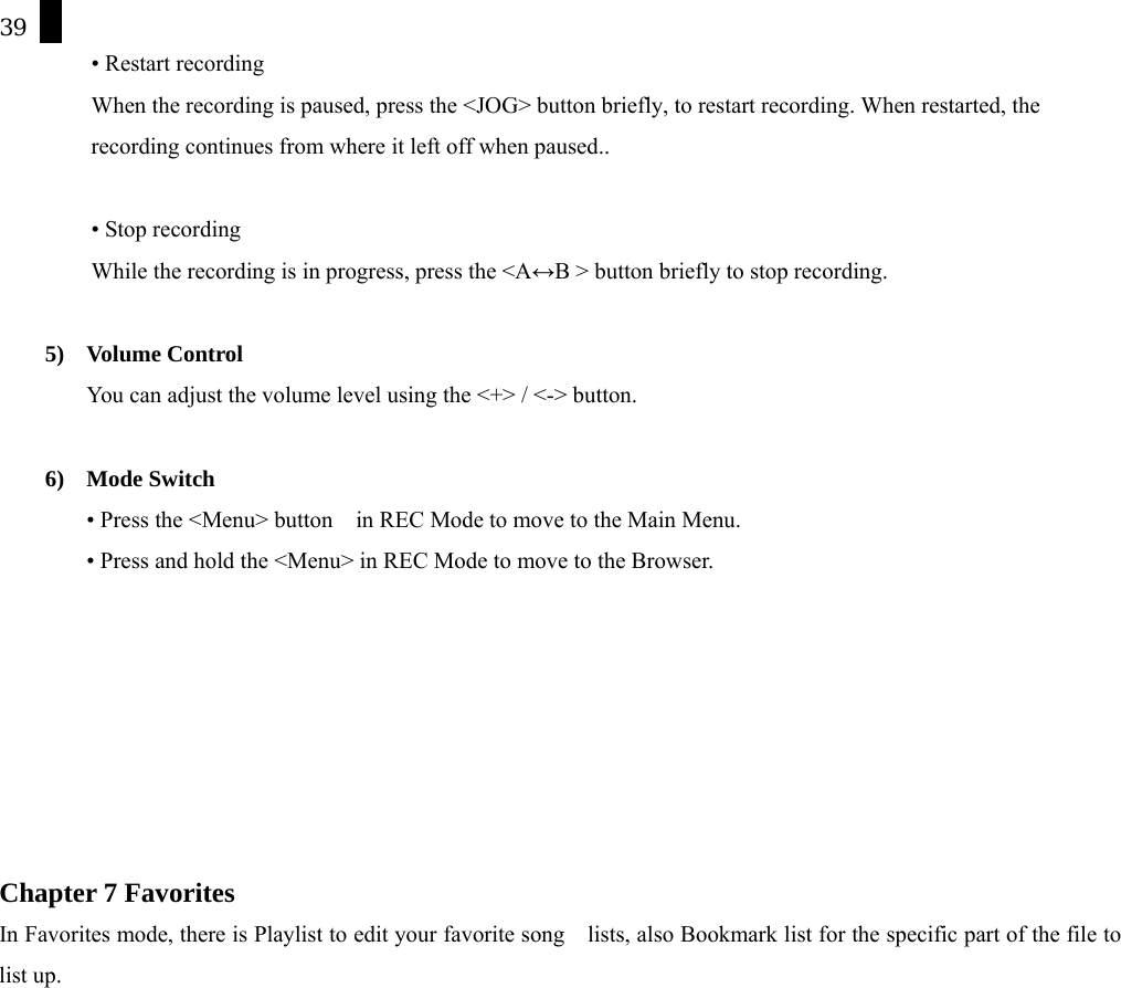 39 &bull; Restart recording When the recording is paused, press the <JOG> button briefly, to restart recording. When restarted, the recording continues from where it left off when paused..    &bull; Stop recording While the recording is in progress, press the <A&harr;B > button briefly to stop recording.  5) Volume Control You can adjust the volume level using the <+> / <-> button.  6) Mode Switch &bull; Press the <Menu> button    in REC Mode to move to the Main Menu.   &bull; Press and hold the <Menu> in REC Mode to move to the Browser.          Chapter 7 Favorites   In Favorites mode, there is Playlist to edit your favorite song    lists, also Bookmark list for the specific part of the file to list up.   