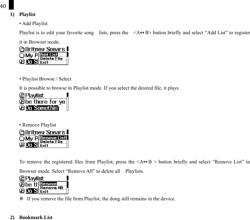 40 1) Playlist &bull; Add Playlist   Playlist is to edit your favorite song    lists, press the    <A&harr;B> button briefly and select &ldquo;Add List&rdquo; to register it in Browser mode.   &bull; Playlist Browse / Select It is possible to browse in Playlist mode. If you select the desired file, it plays.     &bull; Remove Playlist     To remove the registered files from Playlist, press the <A&harr;B > button briefly and select &ldquo;Remove List&rdquo; in Browser mode. Select &ldquo;Remove All&rdquo; to delete all    Playlists.    ※  If you remove the file from Playlist, the dong still remains in the device.    2) Bookmark List 