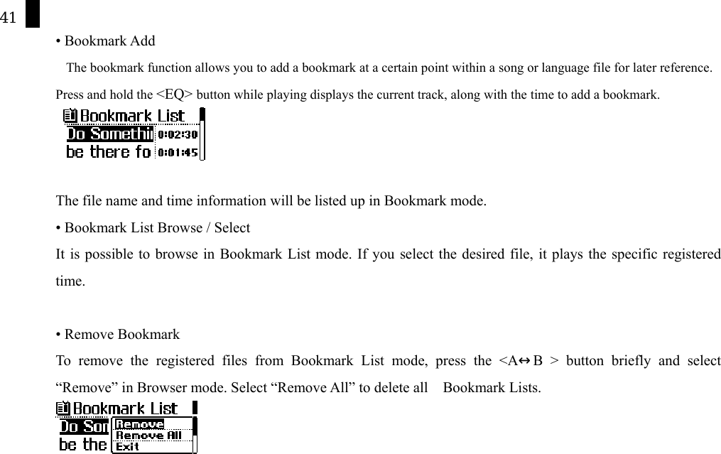 41 &bull; Bookmark Add The bookmark function allows you to add a bookmark at a certain point within a song or language file for later reference.   Press and hold the <EQ> button while playing displays the current track, along with the time to add a bookmark.    The file name and time information will be listed up in Bookmark mode.   &bull; Bookmark List Browse / Select It is possible to browse in Bookmark List mode. If you select the desired file, it plays the specific registered time.   &bull; Remove Bookmark   To remove the registered files from Bookmark List mode, press the <A&harr;B > button briefly and select &ldquo;Remove&rdquo; in Browser mode. Select &ldquo;Remove All&rdquo; to delete all    Bookmark Lists.         
