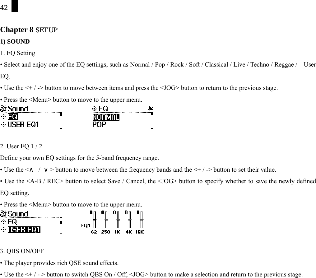 42  Chapter 8 SETUP 1) SOUND 1. EQ Setting &bull; Select and enjoy one of the EQ settings, such as Normal / Pop / Rock / Soft / Classical / Live / Techno / Reggae /    User EQ.  &bull; Use the <+ / -> button to move between items and press the <JOG> button to return to the previous stage. &bull; Press the <Menu> button to move to the upper menu.             2. User EQ 1 / 2 Define your own EQ settings for the 5-band frequency range.   &bull; Use the <&and; / &or;> button to move between the frequency bands and the <+ / -> button to set their value.   &bull; Use the <A-B / REC> button to select Save / Cancel, the <JOG> button to specify whether to save the newly defined EQ setting. &bull; Press the <Menu> button to move to the upper menu.          3. QBS ON/OFF &bull; The player provides rich QSE sound effects.   &bull; Use the <+ / - > button to switch QBS On / Off, <JOG> button to make a selection and return to the previous stage. 