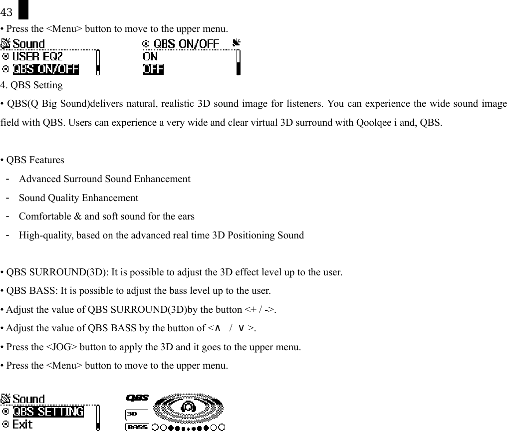 43 &bull; Press the <Menu> button to move to the upper menu.           4. QBS Setting &bull; QBS(Q Big Sound)delivers natural, realistic 3D sound image for listeners. You can experience the wide sound image field with QBS. Users can experience a very wide and clear virtual 3D surround with Qoolqee i and, QBS.  &bull; QBS Features -  Advanced Surround Sound Enhancement   -  Sound Quality Enhancement   -  Comfortable &amp; and soft sound for the ears -  High-quality, based on the advanced real time 3D Positioning Sound   &bull; QBS SURROUND(3D): It is possible to adjust the 3D effect level up to the user. &bull; QBS BASS: It is possible to adjust the bass level up to the user. &bull; Adjust the value of QBS SURROUND(3D)by the button <+ / ->.   &bull; Adjust the value of QBS BASS by the button of <&and; / &or;>. &bull; Press the <JOG> button to apply the 3D and it goes to the upper menu. &bull; Press the <Menu> button to move to the upper menu.          