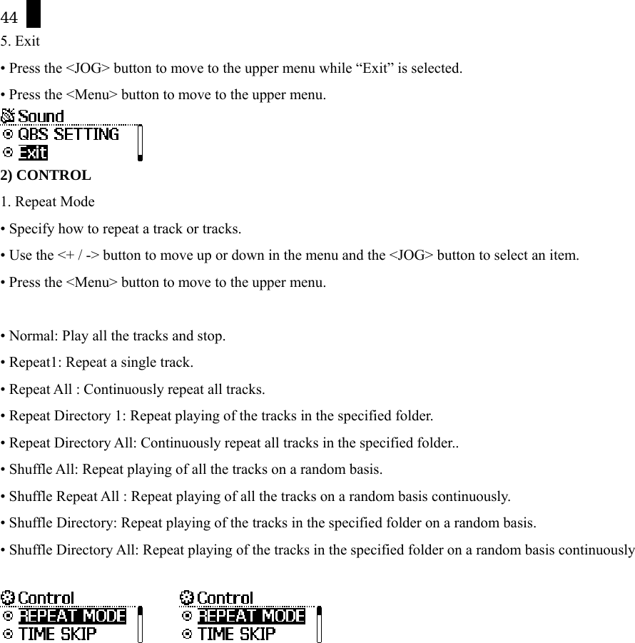 44 5. Exit &bull; Press the <JOG> button to move to the upper menu while &ldquo;Exit&rdquo; is selected. &bull; Press the <Menu> button to move to the upper menu.  2) CONTROL 1. Repeat Mode &bull; Specify how to repeat a track or tracks.   &bull; Use the <+ / -> button to move up or down in the menu and the <JOG> button to select an item. &bull; Press the <Menu> button to move to the upper menu.  &bull; Normal: Play all the tracks and stop. &bull; Repeat1: Repeat a single track. &bull; Repeat All : Continuously repeat all tracks. &bull; Repeat Directory 1: Repeat playing of the tracks in the specified folder. &bull; Repeat Directory All: Continuously repeat all tracks in the specified folder.. &bull; Shuffle All: Repeat playing of all the tracks on a random basis. &bull; Shuffle Repeat All : Repeat playing of all the tracks on a random basis continuously. &bull; Shuffle Directory: Repeat playing of the tracks in the specified folder on a random basis. &bull; Shuffle Directory All: Repeat playing of the tracks in the specified folder on a random basis continuously         