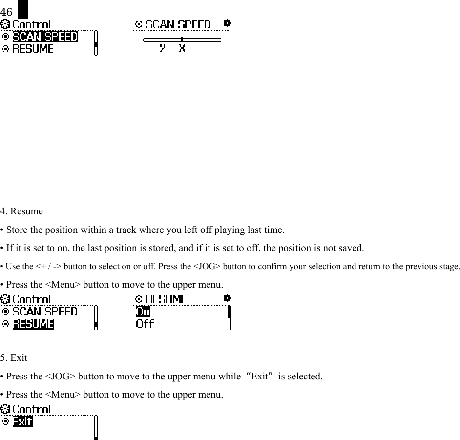 46                  4. Resume &bull; Store the position within a track where you left off playing last time.   &bull; If it is set to on, the last position is stored, and if it is set to off, the position is not saved. &bull; Use the <+ / -> button to select on or off. Press the <JOG> button to confirm your selection and return to the previous stage. &bull; Press the <Menu> button to move to the upper menu.           5. Exit &bull; Press the <JOG> button to move to the upper menu while  &ldquo;Exit&rdquo; is selected. &bull; Press the <Menu> button to move to the upper menu.  
