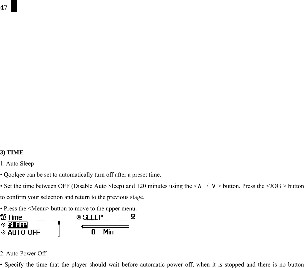 47             3) TIME 1. Auto Sleep &bull; Qoolqee can be set to automatically turn off after a preset time.   &bull; Set the time between OFF (Disable Auto Sleep) and 120 minutes using the <&and; / &or;> button. Press the <JOG > button to confirm your selection and return to the previous stage. &bull; Press the <Menu> button to move to the upper menu.         2. Auto Power Off &bull; Specify the time that the player should wait before automatic power off, when it is stopped and there is no button 