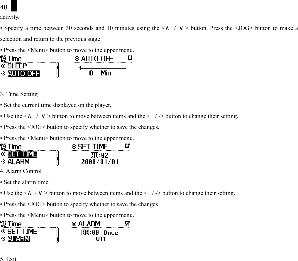 48 activity.  &bull; Specify a time between 30 seconds and 10 minutes using the <&and; / &or;> button. Press the <JOG> button to make a selection and return to the previous stage. &bull; Press the <Menu> button to move to the upper menu.         3. Time Setting &bull; Set the current time displayed on the player.   &bull; Use the <&and; / &or;> button to move between items and the <+ / -> button to change their setting.   &bull; Press the <JOG> button to specify whether to save the changes. &bull; Press the <Menu> button to move to the upper menu.       4. Alarm Control &bull; Set the alarm time.   &bull; Use the <  /  > button to move&and;&or;  between items and the <+ / -> button to change their setting.   &bull; Press the <JOG> button to specify whether to save the changes &bull; Press the <Menu> button to move to the upper menu.        5. Exit 