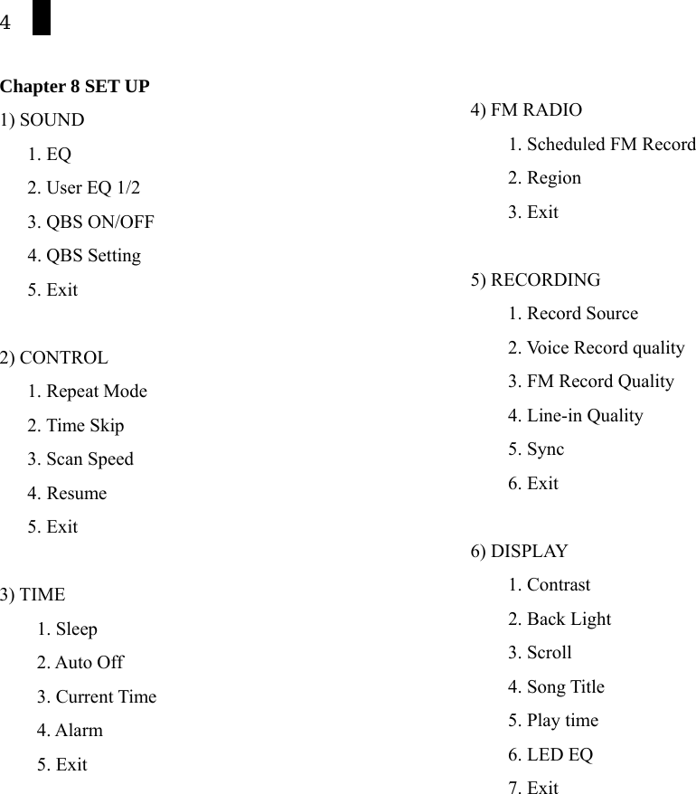 4  Chapter 8 SET UP 1) SOUND      1. EQ     2. User EQ 1/2    3. QBS ON/OFF  4. QBS Setting 5. Exit  2) CONTROL    1. Repeat Mode     2. Time Skip    3. Scan Speed     4. Resume    5. Exit  3) TIME     1. Sleep     2. Auto Off     3. Current Time     4. Alarm     5. Exit  4) FM RADIO           1. Scheduled FM Record     2. Region     3. Exit  5) RECORDING     1. Record Source     2. Voice Record quality       3. FM Record Quality     4. Line-in Quality     5. Sync     6. Exit  6) DISPLAY     1. Contrast     2. Back Light     3. Scroll     4. Song Title     5. Play time     6. LED EQ     7. Exit  