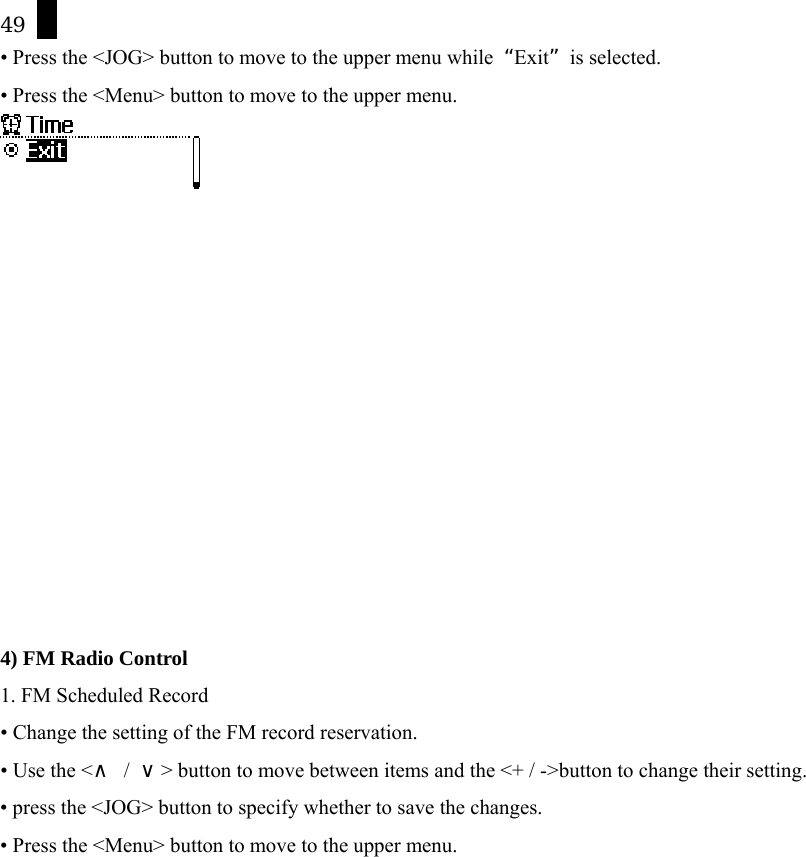 49 &bull; Press the <JOG> button to move to the upper menu while  &ldquo;Exit&rdquo; is selected. &bull; Press the <Menu> button to move to the upper menu.              4) FM Radio Control 1. FM Scheduled Record &bull; Change the setting of the FM record reservation. &bull; Use the <&and; / &or;> button to move between items and the <+ / ->button to change their setting. &bull; press the <JOG> button to specify whether to save the changes. &bull; Press the <Menu> button to move to the upper menu. 