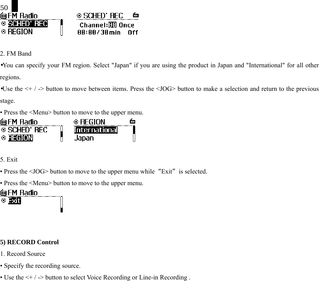 50        2. FM Band &bull;You can specify your FM region. Select "Japan" if you are using the product in Japan and "International" for all other regions.  &bull;Use the <+ / -> button to move between items. Press the <JOG> button to make a selection and return to the previous stage. &bull; Press the <Menu> button to move to the upper menu.       5. Exit &bull; Press the <JOG> button to move to the upper menu while  &ldquo;Exit&rdquo; is selected. &bull; Press the <Menu> button to move to the upper menu.    5) RECORD Control 1. Record Source &bull; Specify the recording source.   &bull; Use the <+ / -> button to select Voice Recording or Line-in Recording . 