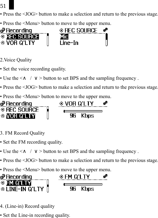 51 &bull; Press the <JOG> button to make a selection and return to the previous stage. &bull; Press the <Menu> button to move to the upper menu.        2.Voice Quality &bull; Set the voice recording quality. &bull; Use the <&and; / &or;> button to set BPS and the sampling frequency . &bull; Press the <JOG> button to make a selection and return to the previous stage. &bull; Press the <Menu> button to move to the upper menu.        3. FM Record Quality &bull; Set the FM recording quality. &bull; Use the <&and; / &or;> button to set BPS and the sampling frequency . &bull; Press the <JOG> button to make a selection and return to the previous stage. &bull; Press the <Menu> button to move to the upper menu.        4. (Line-in) Record quality &bull; Set the Line-in recording quality. 
