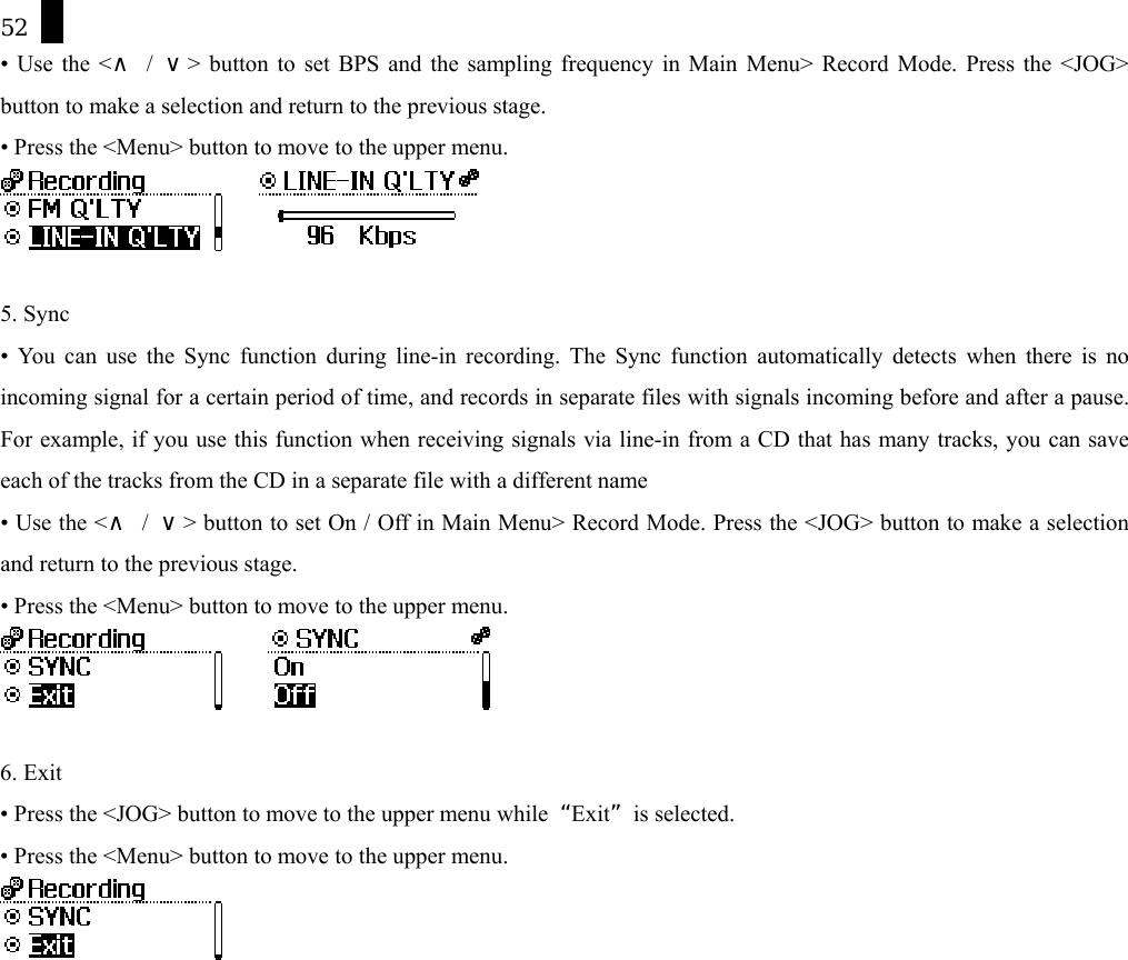 52 &bull; Use the <&and; / &or;> button to set BPS and the sampling frequency in Main Menu> Record Mode. Press the <JOG> button to make a selection and return to the previous stage. &bull; Press the <Menu> button to move to the upper menu.       5. Sync &bull; You can use the Sync function during line-in recording. The Sync function automatically detects when there is no incoming signal for a certain period of time, and records in separate files with signals incoming before and after a pause. For example, if you use this function when receiving signals via line-in from a CD that has many tracks, you can save each of the tracks from the CD in a separate file with a different name &bull; Use the <&and; / &or;> button to set On / Off in Main Menu> Record Mode. Press the <JOG> button to make a selection and return to the previous stage. &bull; Press the <Menu> button to move to the upper menu.        6. Exit &bull; Press the <JOG> button to move to the upper menu while  &ldquo;Exit&rdquo; is selected. &bull; Press the <Menu> button to move to the upper menu.   