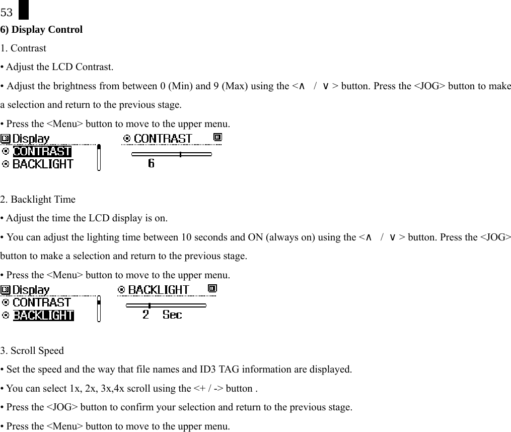 53 6) Display Control 1. Contrast &bull; Adjust the LCD Contrast. &bull; Adjust the brightness from between 0 (Min) and 9 (Max) using the <&and; / &or;> button. Press the <JOG> button to make a selection and return to the previous stage. &bull; Press the <Menu> button to move to the upper menu.        2. Backlight Time &bull; Adjust the time the LCD display is on.   &bull; You can adjust the lighting time between 10 seconds and ON (always on) using the <&and; / &or;> button. Press the <JOG> button to make a selection and return to the previous stage. &bull; Press the <Menu> button to move to the upper menu.       3. Scroll Speed &bull; Set the speed and the way that file names and ID3 TAG information are displayed.   &bull; You can select 1x, 2x, 3x,4x scroll using the <+ / -> button . &bull; Press the <JOG> button to confirm your selection and return to the previous stage. &bull; Press the <Menu> button to move to the upper menu. 