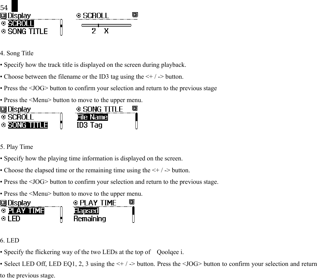 54        4. Song Title &bull; Specify how the track title is displayed on the screen during playback. &bull; Choose between the filename or the ID3 tag using the <+ / -> button. &bull; Press the <JOG> button to confirm your selection and return to the previous stage &bull; Press the <Menu> button to move to the upper menu.        5. Play Time &bull; Specify how the playing time information is displayed on the screen. &bull; Choose the elapsed time or the remaining time using the <+ / -> button. &bull; Press the <JOG> button to confirm your selection and return to the previous stage. &bull; Press the <Menu> button to move to the upper menu.       6. LED &bull; Specify the flickering way of the two LEDs at the top of    Qoolqee i.   &bull; Select LED Off, LED EQ1, 2, 3 using the <+ / -> button. Press the <JOG> button to confirm your selection and return to the previous stage. 