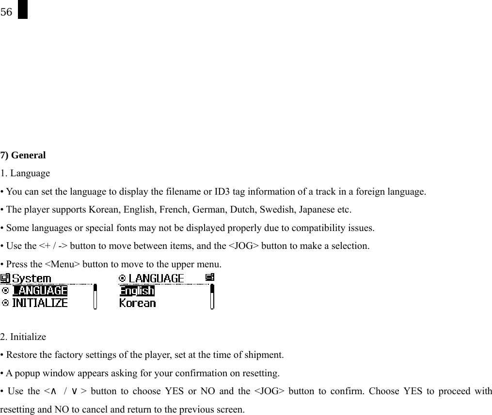 56        7) General 1. Language &bull; You can set the language to display the filename or ID3 tag information of a track in a foreign language.   &bull; The player supports Korean, English, French, German, Dutch, Swedish, Japanese etc.   &bull; Some languages or special fonts may not be displayed properly due to compatibility issues. &bull; Use the <+ / -> button to move between items, and the <JOG> button to make a selection. &bull; Press the <Menu> button to move to the upper menu.        2. Initialize &bull; Restore the factory settings of the player, set at the time of shipment.   &bull; A popup window appears asking for your confirmation on resetting. &bull; Use the <  /  > button to choose YES or NO and the <JOG> button to confirm. Choose YES to proceed with &and;&or;resetting and NO to cancel and return to the previous screen. 