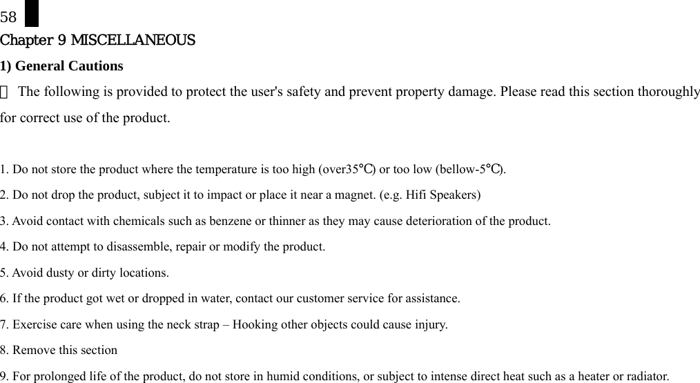58 Chapter 9 MISCELLANEOUS 1) General Cautions  The following is provided to protect the user's safety and prevent property damage. Please read this section thoroughly ※for correct use of the product.  1. Do not store the product where the temperature is too high (over35℃) or too low (bellow-5℃). 2. Do not drop the product, subject it to impact or place it near a magnet. (e.g. Hifi Speakers) 3. Avoid contact with chemicals such as benzene or thinner as they may cause deterioration of the product. 4. Do not attempt to disassemble, repair or modify the product. 5. Avoid dusty or dirty locations. 6. If the product got wet or dropped in water, contact our customer service for assistance. 7. Exercise care when using the neck strap &ndash; Hooking other objects could cause injury. 8. Remove this section 9. For prolonged life of the product, do not store in humid conditions, or subject to intense direct heat such as a heater or radiator.          