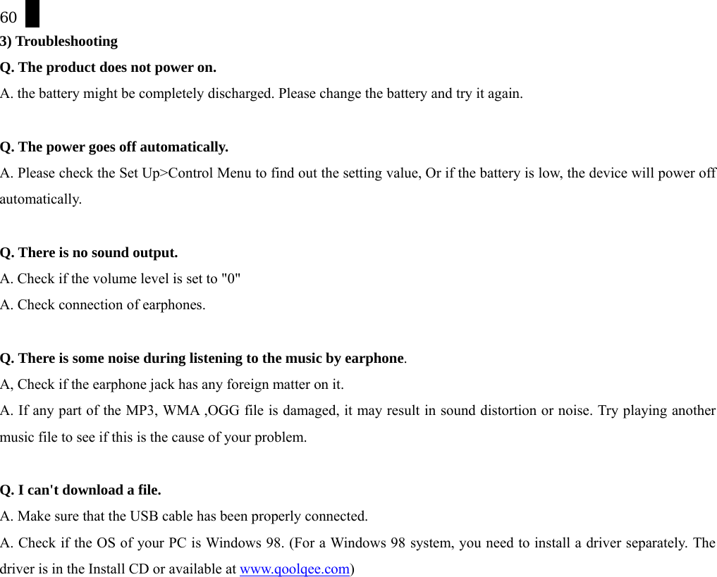 60 3) Troubleshooting Q. The product does not power on. A. the battery might be completely discharged. Please change the battery and try it again.  Q. The power goes off automatically. A. Please check the Set Up>Control Menu to find out the setting value, Or if the battery is low, the device will power off automatically.   Q. There is no sound output. A. Check if the volume level is set to "0" A. Check connection of earphones.  Q. There is some noise during listening to the music by earphone. A, Check if the earphone jack has any foreign matter on it. A. If any part of the MP3, WMA ,OGG file is damaged, it may result in sound distortion or noise. Try playing another music file to see if this is the cause of your problem.  Q. I can't download a file. A. Make sure that the USB cable has been properly connected. A. Check if the OS of your PC is Windows 98. (For a Windows 98 system, you need to install a driver separately. The driver is in the Install CD or available at www.qoolqee.com)   