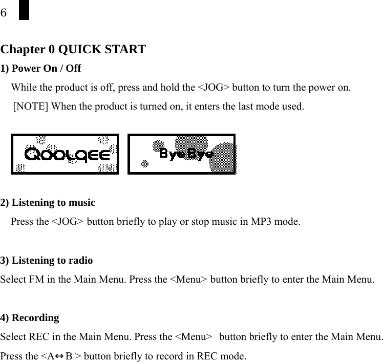 6  Chapter 0 QUICK START   1) Power On / Off While the product is off, press and hold the <JOG> button to turn the power on. [NOTE] When the product is turned on, it enters the last mode used.         2) Listening to music Press the <JOG>  button briefly to play or stop music in MP3 mode.  3) Listening to radio Select FM in the Main Menu. Press the <Menu>  button briefly to enter the Main Menu.  4) Recording Select REC in the Main Menu. Press the <Menu>  button briefly to enter the Main Menu. Press the <A&harr;B > button briefly to record in REC mode.      